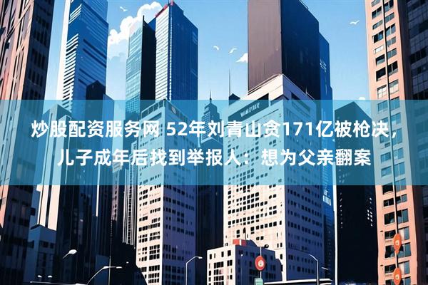 炒股配资服务网 52年刘青山贪171亿被枪决，儿子成年后找到举报人：想为父亲翻案