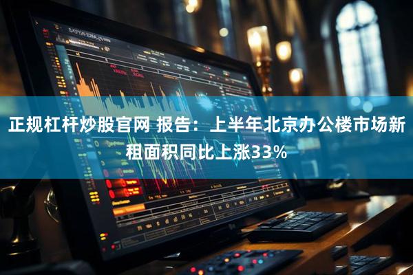正规杠杆炒股官网 报告：上半年北京办公楼市场新租面积同比上涨33%