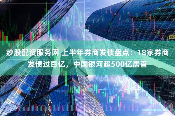 炒股配资服务网 上半年券商发债盘点：18家券商发债过百亿，中国银河超500亿居首