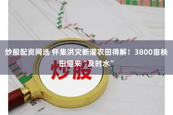 炒股配资网选 怀集洪灾断灌农田得解！3800亩秧田迎来“及时水”