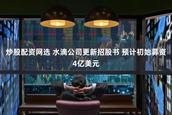 炒股配资网选 水滴公司更新招股书 预计初始募资4亿美元