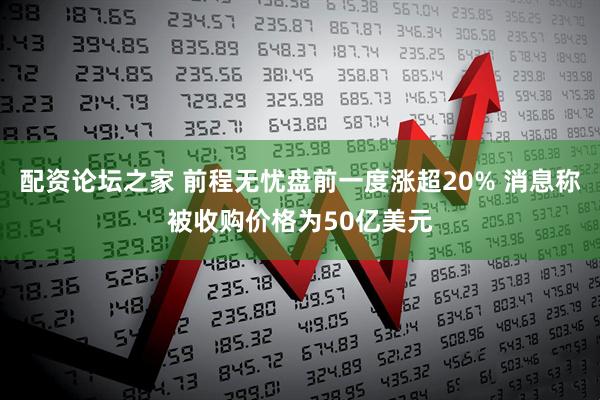 配资论坛之家 前程无忧盘前一度涨超20% 消息称被收购价格为50亿美元