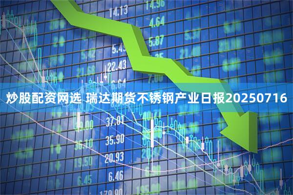 炒股配资网选 瑞达期货不锈钢产业日报20250716