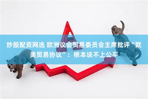 炒股配资网选 欧洲议会贸易委员会主席批评“欧美贸易协议”：根本谈不上公平