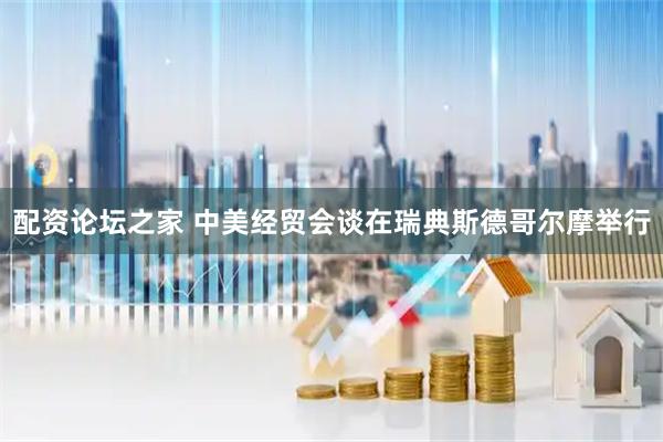 配资论坛之家 中美经贸会谈在瑞典斯德哥尔摩举行