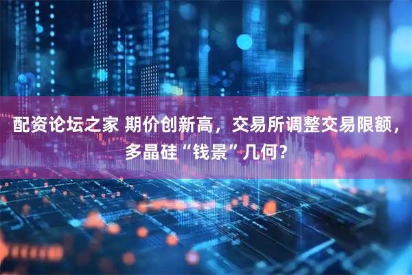 配资论坛之家 期价创新高，交易所调整交易限额，多晶硅“钱景”几何？