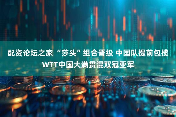 配资论坛之家 “莎头”组合晋级 中国队提前包揽WTT中国大满贯混双冠亚军