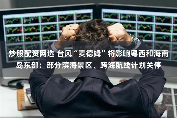 炒股配资网选 台风“麦德姆”将影响粤西和海南岛东部：部分滨海景区、跨海航线计划关停