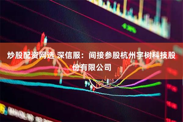 炒股配资网选 深信服：间接参股杭州宇树科技股份有限公司