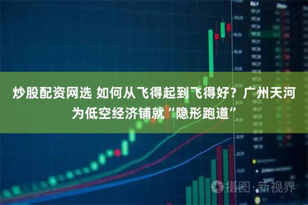 炒股配资网选 如何从飞得起到飞得好？广州天河为低空经济铺就“隐形跑道”