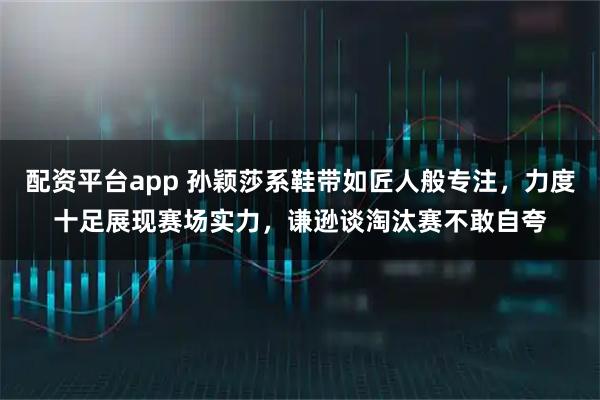 配资平台app 孙颖莎系鞋带如匠人般专注，力度十足展现赛场实力，谦逊谈淘汰赛不敢自夸