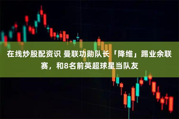 在线炒股配资识 曼联功勋队长「降维」踢业余联赛，和8名前英超球星当队友