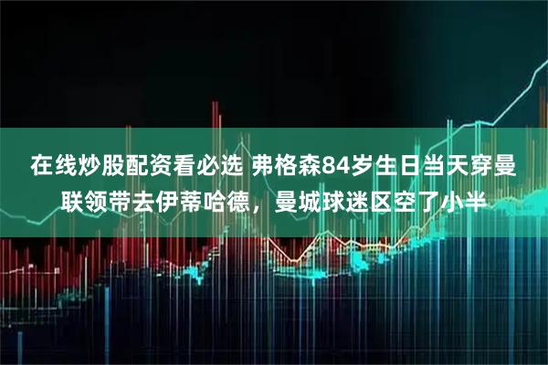 在线炒股配资看必选 弗格森84岁生日当天穿曼联领带去伊蒂哈德，曼城球迷区空了小半