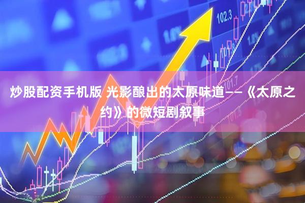 炒股配资手机版 光影酿出的太原味道——《太原之约》的微短剧叙事